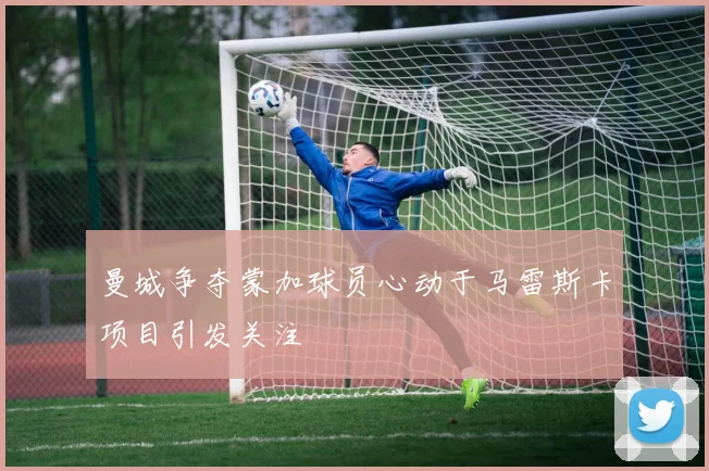 曼城争夺蒙加球员心动于马雷斯卡项目引发关注