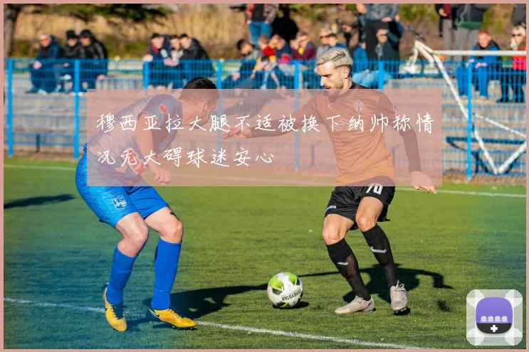 穆西亚拉大腿不适被换下纳帅称情况无大碍球迷安心