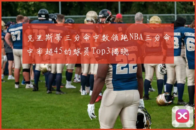 克里斯蒂三分命中数领跑NBA三分命中率超45的球员Top3揭晓