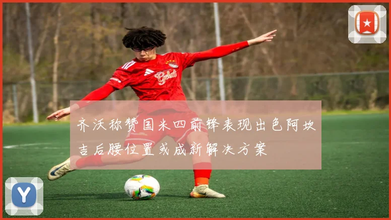 齐沃称赞国米四前锋表现出色阿坎吉后腰位置或成新解决方案
