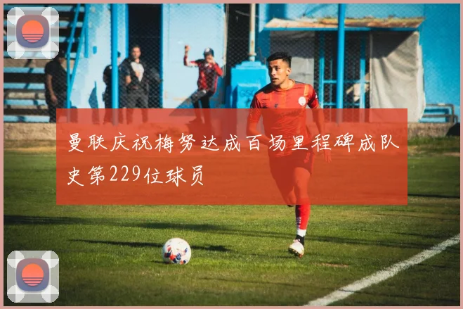 曼联庆祝梅努达成百场里程碑成队史第229位球员