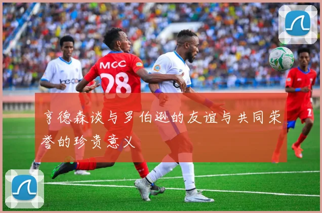 亨德森谈与罗伯逊的友谊与共同荣誉的珍贵意义