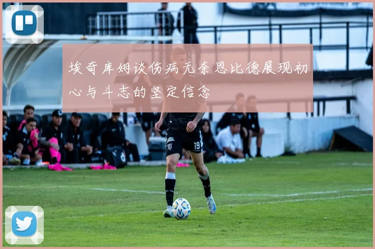 埃奇库姆谈伤病无奈恩比德展现初心与斗志的坚定信念