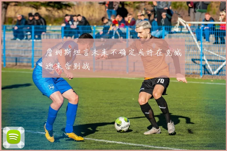 詹姆斯坦言未来不确定或许在克城迎来告别战