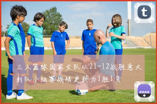 三人篮球国家女队以21-12战胜意大利队小组赛战绩更新为1胜1负