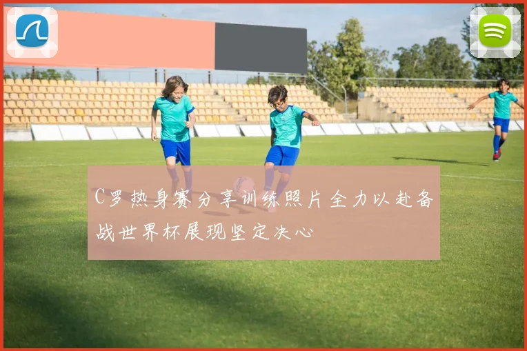 C罗热身赛分享训练照片全力以赴备战世界杯展现坚定决心