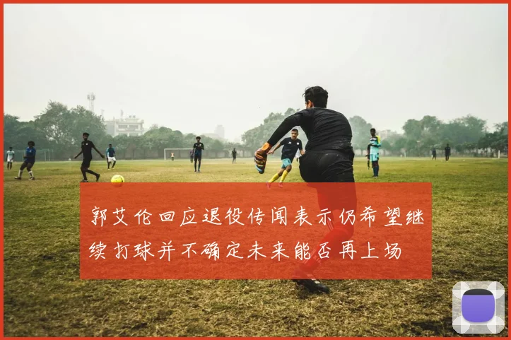 郭艾伦回应退役传闻表示仍希望继续打球并不确定未来能否再上场