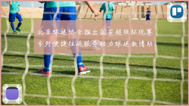 北京球迷协会推出国安超级杯观赛专列便捷往返服务助力球迷激情助阵