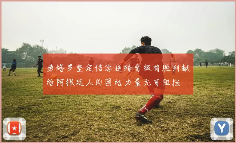 劳塔罗坚定信念逆转晋级将胜利献给阿根廷人民团结力量无可阻挡
