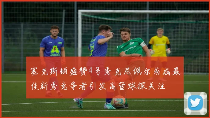 塞克斯顿盛赞4号秀克尼佩尔或成最佳新秀竞争者引发高管球探关注