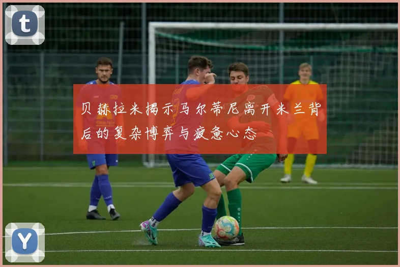 贝赫拉米揭示马尔蒂尼离开米兰背后的复杂博弈与疲惫心态