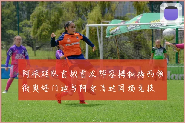 阿根廷队首战首发阵容揭秘梅西领衔奥塔门迪与阿尔马达同场竞技