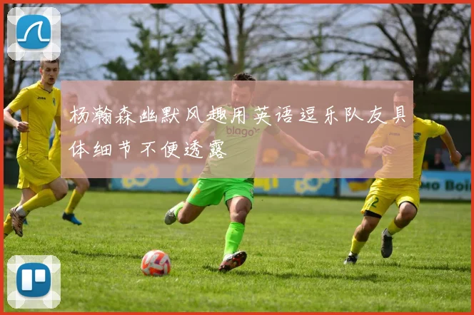杨瀚森幽默风趣用英语逗乐队友具体细节不便透露