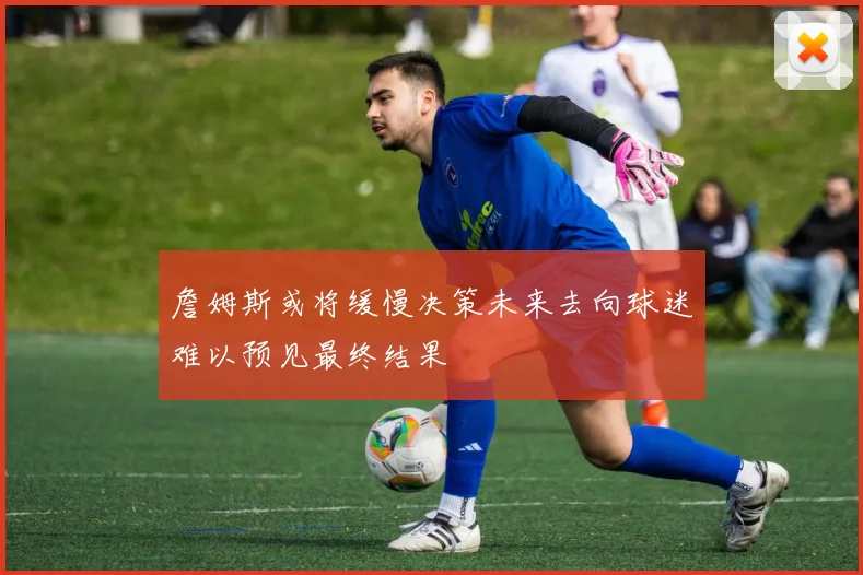 詹姆斯或将缓慢决策未来去向球迷难以预见最终结果