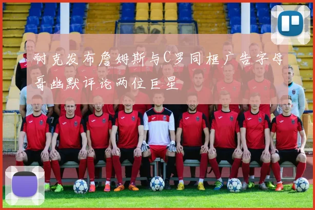 耐克发布詹姆斯与C罗同框广告字母哥幽默评论两位巨星