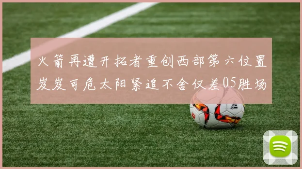 火箭再遭开拓者重创西部第六位置岌岌可危太阳紧追不舍仅差05胜场