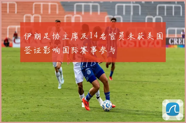 伊朗足协主席及14名官员未获美国签证影响国际赛事参与