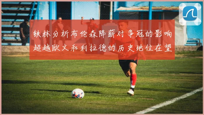 铁林分析布伦森降薪对争冠的影响超越欧文和利拉德的历史地位在望