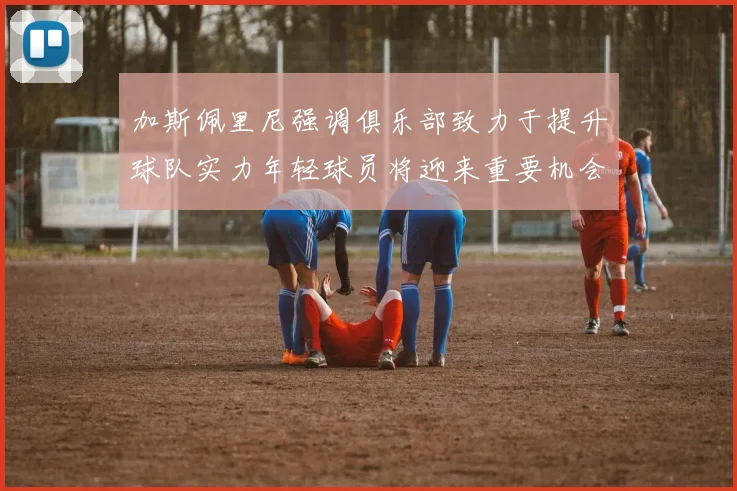 加斯佩里尼强调俱乐部致力于提升球队实力年轻球员将迎来重要机会
