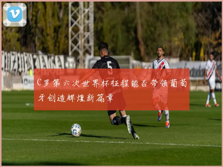 C罗第六次世界杯征程能否带领葡萄牙创造辉煌新篇章